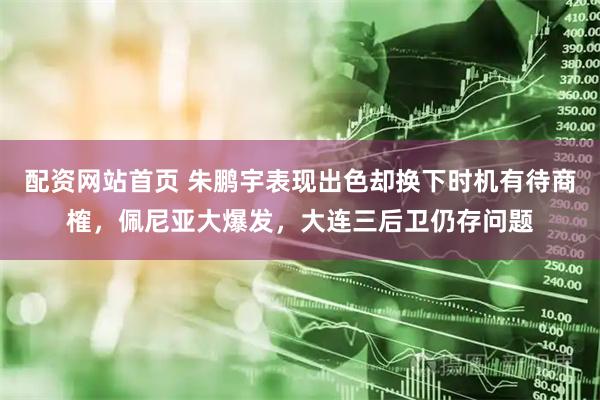 配资网站首页 朱鹏宇表现出色却换下时机有待商榷，佩尼亚大爆发，大连三后卫仍存问题