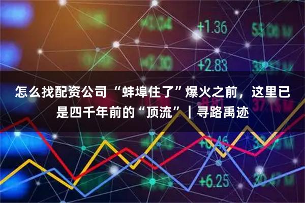 怎么找配资公司 “蚌埠住了”爆火之前，这里已是四千年前的“顶流”｜寻路禹迹