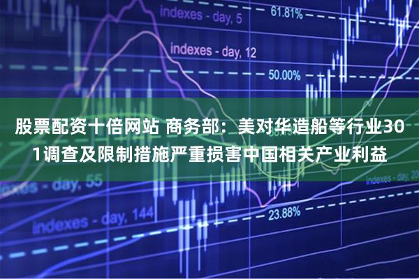 股票配资十倍网站 商务部：美对华造船等行业301调查及限制措施严重损害中国相关产业利益