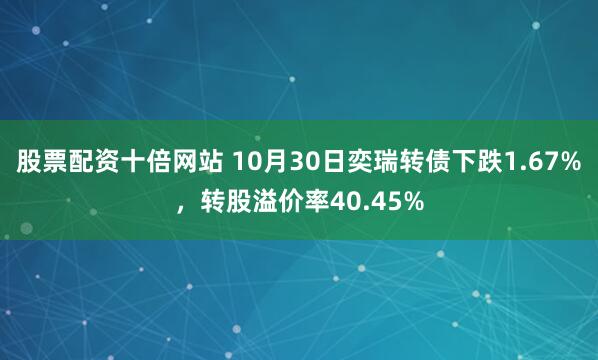股票配资十倍网站 10月30日奕瑞转债下跌1.67%，转股溢价率40.45%