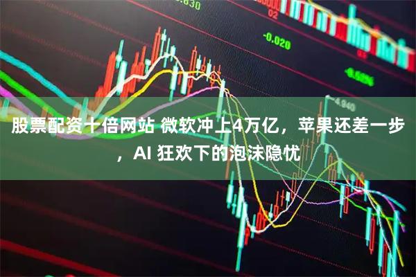 股票配资十倍网站 微软冲上4万亿,苹果还差一步,AI 狂欢下的泡沫隐忧