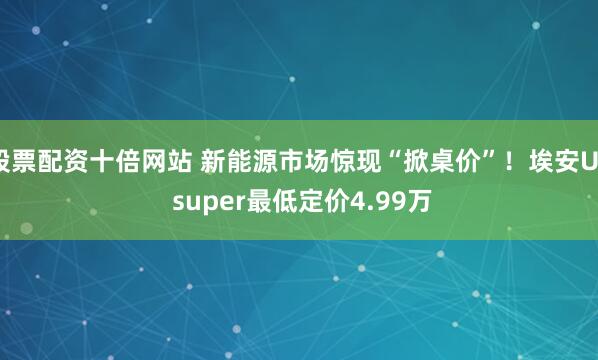 股票配资十倍网站 新能源市场惊现“掀桌价”!埃安UT super最低定价4.99万