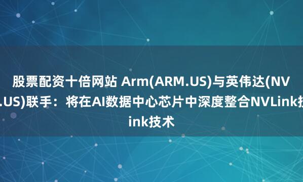 股票配资十倍网站 Arm(ARM.US)与英伟达(NVDA.US)联手:将在AI数据中心芯片中深度整合NVLink技术