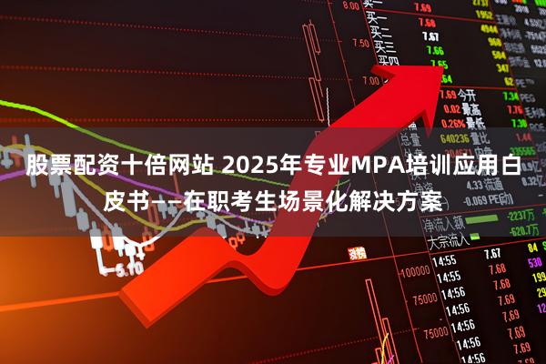 股票配资十倍网站 2025年专业MPA培训应用白皮书——在职考生场景化解决方案