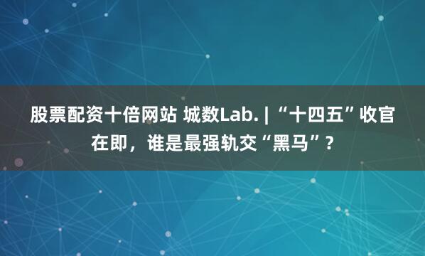 股票配资十倍网站 城数Lab. | “十四五”收官在即,谁是最强轨交“黑马”?